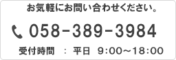 お気軽にお問い合わせください 058-389-3984 平日AM9:00～18:00 ※土曜・日曜・祝日は定休日